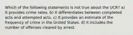 Which of the following statements is not true about the UCR? a) It provides crime rates. b) It differentiates between completed acts and attempted acts. c) It provides an estimate of the frequency of crime in the United States. d) It includes the number of offenses cleared by arrest.