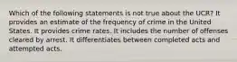 Which of the following statements is not true about the UCR? It provides an estimate of the frequency of crime in the United States. It provides crime rates. It includes the number of offenses cleared by arrest. It differentiates between completed acts and attempted acts.