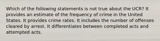 Which of the following statements is not true about the UCR? It provides an estimate of the frequency of crime in the United States. It provides crime rates. It includes the number of offenses cleared by arrest. It differentiates between completed acts and attempted acts.