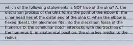 which of the following statements is NOT true of the ulna? A. the olecranon process of the ulna forms the point of the elbow B. the ulnar head lies at the distal end of the ulna C. when the elbow is flexed (bent), the olecranon fits into the olecranon fossa of the humerus D. the semilunar notch interlocks with the trochlea of the humerus E. in anatomical position, the ulna lies medial to the radius