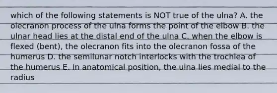 which of the following statements is NOT true of the ulna? A. the olecranon process of the ulna forms the point of the elbow B. the ulnar head lies at the distal end of the ulna C. when the elbow is flexed (bent), the olecranon fits into the olecranon fossa of the humerus D. the semilunar notch interlocks with the trochlea of the humerus E. in anatomical position, the ulna lies medial to the radius