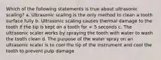 Which of the following statements is true about ultrasonic scaling? a. Ultrasonic scaling is the only method to clean a tooth surface fully b. Ultrasonic scaling causes thermal damage to the tooth if the tip is kept on a tooth for < 5 seconds c. The ultrasonic scaler works by spraying the tooth with water to wash the tooth clean d. The purpose of the water spray on an ultrasonic scaler is to cool the tip of the instrument and cool the tooth to prevent pulp damage