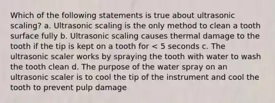 Which of the following statements is true about ultrasonic scaling? a. Ultrasonic scaling is the only method to clean a tooth surface fully b. Ultrasonic scaling causes thermal damage to the tooth if the tip is kept on a tooth for < 5 seconds c. The ultrasonic scaler works by spraying the tooth with water to wash the tooth clean d. The purpose of the water spray on an ultrasonic scaler is to cool the tip of the instrument and cool the tooth to prevent pulp damage