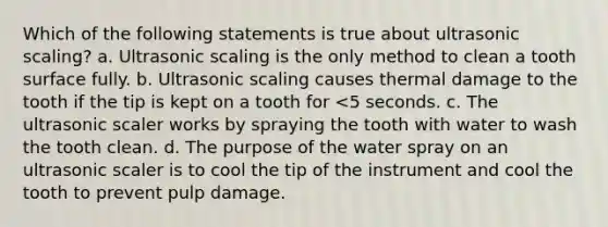 Which of the following statements is true about ultrasonic scaling? a. Ultrasonic scaling is the only method to clean a tooth surface fully. b. Ultrasonic scaling causes thermal damage to the tooth if the tip is kept on a tooth for <5 seconds. c. The ultrasonic scaler works by spraying the tooth with water to wash the tooth clean. d. The purpose of the water spray on an ultrasonic scaler is to cool the tip of the instrument and cool the tooth to prevent pulp damage.