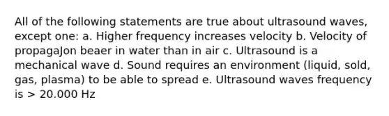 All of the following statements are true about ultrasound waves, except one: a. Higher frequency increases velocity b. Velocity of propagaJon beaer in water than in air c. Ultrasound is a mechanical wave d. Sound requires an environment (liquid, sold, gas, plasma) to be able to spread e. Ultrasound waves frequency is > 20.000 Hz