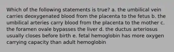 Which of the following statements is true? a. the umbilical vein carries deoxygenated blood from the placenta to the fetus b. the umbilical arteries carry blood from the placenta to the mother c. the foramen ovale bypasses the liver d. the ductus arteriosus usually closes before birth e. fetal hemoglobin has more oxygen carrying capacity than adult hemoglobin