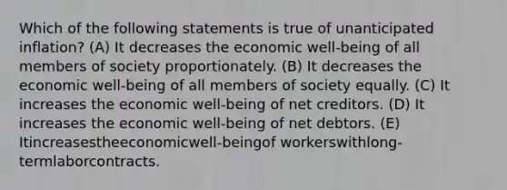 Which of the following statements is true of unanticipated inflation? (A) It decreases the economic well-being of all members of society proportionately. (B) It decreases the economic well-being of all members of society equally. (C) It increases the economic well-being of net creditors. (D) It increases the economic well-being of net debtors. (E) Itincreasestheeconomicwell-beingof workerswithlong-termlaborcontracts.