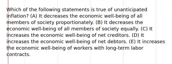 Which of the following statements is true of unanticipated inflation? (A) It decreases the economic well-being of all members of society proportionately. (B) It decreases the economic well-being of all members of society equally. (C) It increases the economic well-being of net creditors. (D) It increases the economic well-being of net debtors. (E) It increases the economic well-being of workers with long-term labor contracts.