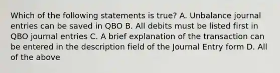 Which of the following statements is true? A. Unbalance journal entries can be saved in QBO B. All debits must be listed first in QBO journal entries C. A brief explanation of the transaction can be entered in the description field of the Journal Entry form D. All of the above