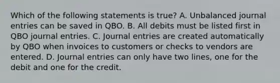 Which of the following statements is true? A. Unbalanced journal entries can be saved in QBO. B. All debits must be listed first in QBO journal entries. C. Journal entries are created automatically by QBO when invoices to customers or checks to vendors are entered. D. Journal entries can only have two lines, one for the debit and one for the credit.