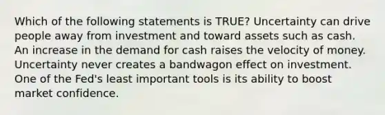 Which of the following statements is TRUE? Uncertainty can drive people away from investment and toward assets such as cash. An increase in the demand for cash raises the velocity of money. Uncertainty never creates a bandwagon effect on investment. One of the Fed's least important tools is its ability to boost market confidence.