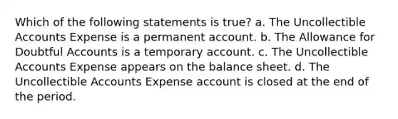 Which of the following statements is true? a. The Uncollectible Accounts Expense is a permanent account. b. The Allowance for Doubtful Accounts is a temporary account. c. The Uncollectible Accounts Expense appears on the balance sheet. d. The Uncollectible Accounts Expense account is closed at the end of the period.