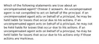 Which of the following statements are true about an uncompensated agent? Choose 2 answers. An uncompensated agent is not compelled to act on behalf of the principal. If an uncompensated agent acts on behalf of a principal, he may be held liable for losses that occur due to his actions. If an uncompensated agent acts on behalf of a principal, he may not be held liable for losses that occur due to his actions. If an uncompensated agent acts on behalf of a principal, he may be held liable for losses that occur due to his actions only if those actions are malicious.