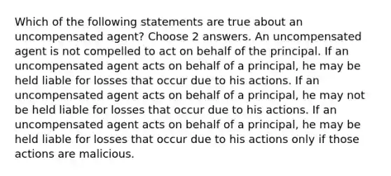 Which of the following statements are true about an uncompensated agent? Choose 2 answers. An uncompensated agent is not compelled to act on behalf of the principal. If an uncompensated agent acts on behalf of a principal, he may be held liable for losses that occur due to his actions. If an uncompensated agent acts on behalf of a principal, he may not be held liable for losses that occur due to his actions. If an uncompensated agent acts on behalf of a principal, he may be held liable for losses that occur due to his actions only if those actions are malicious.