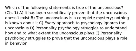 Which of the following statements is true of the unconscious? (Ch. 1) A) It has been scientifically proven that the unconscious doesn't exist B) The unconscious is a complete mystery; nothing is known about it C) Every approach to psychology ignores the unconscious D) Personality psychology struggles to understand how and to what extent the unconscious plays E) Personality psychology struggles to prove that the unconscious plays a role in behavior