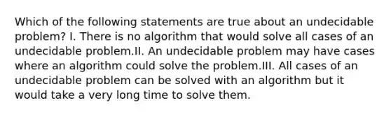 Which of the following statements are true about an undecidable problem? I. There is no algorithm that would solve all cases of an undecidable problem.II. An undecidable problem may have cases where an algorithm could solve the problem.III. All cases of an undecidable problem can be solved with an algorithm but it would take a very long time to solve them.