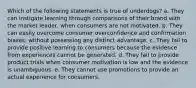 Which of the following statements is true of underdogs? a. They can instigate learning through comparisons of their brand with the market leader, when consumers are not motivated. b. They can easily overcome consumer overconfidence and confirmation biases, without possessing any distinct advantage. c. They fail to provide positive learning to consumers because the evidence from experiences cannot be generated. d. They fail to provide product trials when consumer motivation is low and the evidence is unambiguous. e. They cannot use promotions to provide an actual experience for consumers.