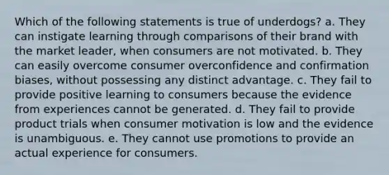 Which of the following statements is true of underdogs? a. They can instigate learning through comparisons of their brand with the market leader, when consumers are not motivated. b. They can easily overcome consumer overconfidence and confirmation biases, without possessing any distinct advantage. c. They fail to provide positive learning to consumers because the evidence from experiences cannot be generated. d. They fail to provide product trials when consumer motivation is low and the evidence is unambiguous. e. They cannot use promotions to provide an actual experience for consumers.