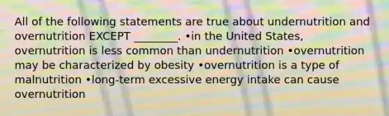 All of the following statements are true about undernutrition and overnutrition EXCEPT ________. •in the United States, overnutrition is less common than undernutrition •overnutrition may be characterized by obesity •overnutrition is a type of malnutrition •long-term excessive energy intake can cause overnutrition