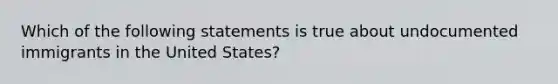 Which of the following statements is true about undocumented immigrants in the United States?