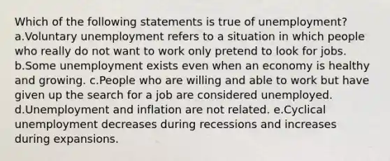 Which of the following statements is true of unemployment? a.Voluntary unemployment refers to a situation in which people who really do not want to work only pretend to look for jobs. b.Some unemployment exists even when an economy is healthy and growing. c.People who are willing and able to work but have given up the search for a job are considered unemployed. d.Unemployment and inflation are not related. e.Cyclical unemployment decreases during recessions and increases during expansions.