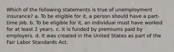 Which of the following statements is true of unemployment insurance? a. To be eligible for it, a person should have a part-time job. b. To be eligible for it, an individual must have worked for at least 2 years. c. It is funded by premiums paid by employers. d. It was created in the United States as part of the Fair Labor Standards Act.