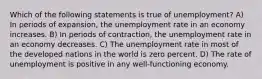 Which of the following statements is true of unemployment? A) In periods of expansion, the unemployment rate in an economy increases. B) In periods of contraction, the unemployment rate in an economy decreases. C) The unemployment rate in most of the developed nations in the world is zero percent. D) The rate of unemployment is positive in any well-functioning economy.