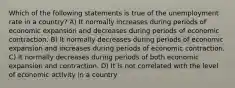 Which of the following statements is true of the unemployment rate in a country? A) It normally increases during periods of economic expansion and decreases during periods of economic contraction. B) It normally decreases during periods of economic expansion and increases during periods of economic contraction. C) It normally decreases during periods of both economic expansion and contraction. D) It is not correlated with the level of economic activity in a country
