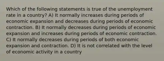 Which of the following statements is true of the unemployment rate in a country? A) It normally increases during periods of economic expansion and decreases during periods of economic contraction. B) It normally decreases during periods of economic expansion and increases during periods of economic contraction. C) It normally decreases during periods of both economic expansion and contraction. D) It is not correlated with the level of economic activity in a country