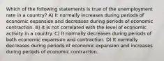 Which of the following statements is true of the unemployment rate in a country? A) It normally increases during periods of economic expansion and decreases during periods of economic contraction. B) It is not correlated with the level of economic activity in a country. C) It normally decreases during periods of both economic expansion and contraction. D) It normally decreases during periods of economic expansion and increases during periods of economic contraction.