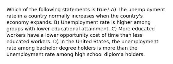 Which of the following statements is true? A) The <a href='https://www.questionai.com/knowledge/kh7PJ5HsOk-unemployment-rate' class='anchor-knowledge'>unemployment rate</a> in a country normally increases when the country's economy expands. B) Unemployment rate is higher among groups with lower educational attainment. C) More educated workers have a lower opportunity cost of time than less educated workers. D) In the United States, the unemployment rate among bachelor degree holders is <a href='https://www.questionai.com/knowledge/keWHlEPx42-more-than' class='anchor-knowledge'>more than</a> the unemployment rate among high school diploma holders.