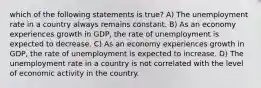 which of the following statements is true? A) The unemployment rate in a country always remains constant. B) As an economy experiences growth in GDP, the rate of unemployment is expected to decrease. C) As an economy experiences growth in GDP, the rate of unemployment is expected to increase. D) The unemployment rate in a country is not correlated with the level of economic activity in the country.