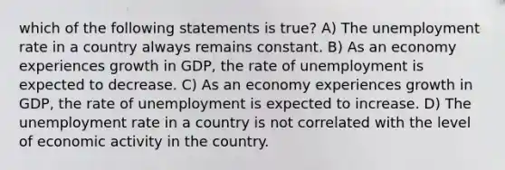 which of the following statements is true? A) The unemployment rate in a country always remains constant. B) As an economy experiences growth in GDP, the rate of unemployment is expected to decrease. C) As an economy experiences growth in GDP, the rate of unemployment is expected to increase. D) The unemployment rate in a country is not correlated with the level of economic activity in the country.