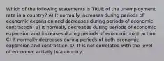 Which of the following statements is TRUE of the unemployment rate in a country? A) It normally increases during periods of economic expansion and decreases during periods of economic contraction. B) It normally decreases during periods of economic expansion and increases during periods of economic contraction. C) It normally decreases during periods of both economic expansion and contraction. D) It is not correlated with the level of economic activity in a country.