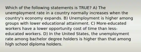 Which of the following statements is TRUE? A) The unemployment rate in a country normally increases when the country's economy expands. B) Unemployment is higher among groups with lower educational attainment. C) More-educated workers have a lower opportunity cost of time than less-educated workers. D) In the United States, the unemployment rate among bachelor degree holders is higher than that among high school diploma holders.