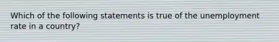 Which of the following statements is true of the <a href='https://www.questionai.com/knowledge/kh7PJ5HsOk-unemployment-rate' class='anchor-knowledge'>unemployment rate</a> in a country?