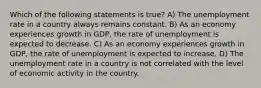 Which of the following statements is true? A) The unemployment rate in a country always remains constant. B) As an economy experiences growth in GDP, the rate of unemployment is expected to decrease. C) As an economy experiences growth in GDP, the rate of unemployment is expected to increase. D) The unemployment rate in a country is not correlated with the level of economic activity in the country.