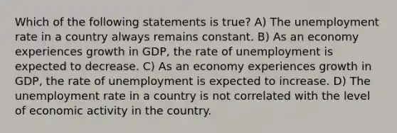 Which of the following statements is true? A) The <a href='https://www.questionai.com/knowledge/kh7PJ5HsOk-unemployment-rate' class='anchor-knowledge'>unemployment rate</a> in a country always remains constant. B) As an economy experiences growth in GDP, the rate of unemployment is expected to decrease. C) As an economy experiences growth in GDP, the rate of unemployment is expected to increase. D) The unemployment rate in a country is not correlated with the level of economic activity in the country.