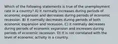 Which of the following statements is true of the unemployment rate in a country? A) It normally increases during periods of economic expansion and decreases during periods of economic recession. B) It normally decreases during periods of both economic expansion and recession. C) It normally decreases during periods of economic expansion and increases during periods of economic recession. D) It is not correlated with the level of economic activity in a country.