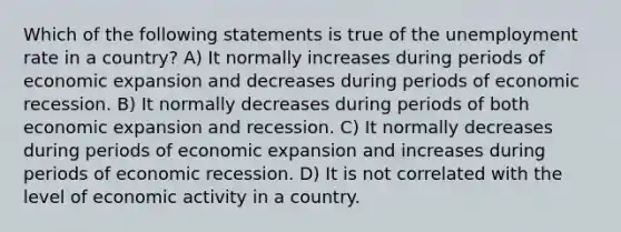 Which of the following statements is true of the unemployment rate in a country? A) It normally increases during periods of economic expansion and decreases during periods of economic recession. B) It normally decreases during periods of both economic expansion and recession. C) It normally decreases during periods of economic expansion and increases during periods of economic recession. D) It is not correlated with the level of economic activity in a country.