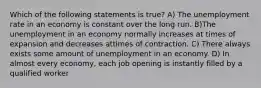 Which of the following statements is true? A) The unemployment rate in an economy is constant over the long run. B)The unemployment in an economy normally increases at times of expansion and decreases attimes of contraction. C) There always exists some amount of unemployment in an economy. D) In almost every economy, each job opening is instantly filled by a qualified worker