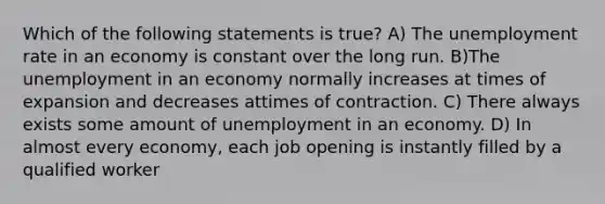 Which of the following statements is true? A) The unemployment rate in an economy is constant over the long run. B)The unemployment in an economy normally increases at times of expansion and decreases attimes of contraction. C) There always exists some amount of unemployment in an economy. D) In almost every economy, each job opening is instantly filled by a qualified worker