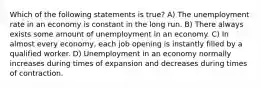 Which of the following statements is true? A) The unemployment rate in an economy is constant in the long run. B) There always exists some amount of unemployment in an economy. C) In almost every economy, each job opening is instantly filled by a qualified worker. D) Unemployment in an economy normally increases during times of expansion and decreases during times of contraction.