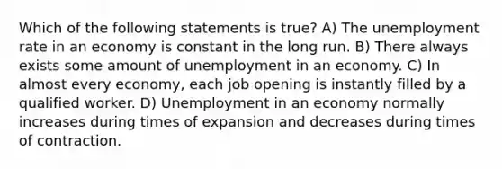 Which of the following statements is true? A) The <a href='https://www.questionai.com/knowledge/kh7PJ5HsOk-unemployment-rate' class='anchor-knowledge'>unemployment rate</a> in an economy is constant in the long run. B) There always exists some amount of unemployment in an economy. C) In almost every economy, each job opening is instantly filled by a qualified worker. D) Unemployment in an economy normally increases during times of expansion and decreases during times of contraction.