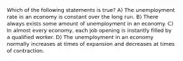 Which of the following statements is true? A) The unemployment rate in an economy is constant over the long run. B) There always exists some amount of unemployment in an economy. C) In almost every economy, each job opening is instantly filled by a qualified worker. D) The unemployment in an economy normally increases at times of expansion and decreases at times of contraction.