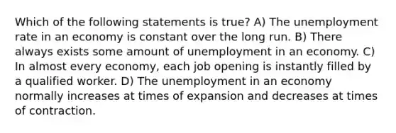 Which of the following statements is true? A) The unemployment rate in an economy is constant over the long run. B) There always exists some amount of unemployment in an economy. C) In almost every economy, each job opening is instantly filled by a qualified worker. D) The unemployment in an economy normally increases at times of expansion and decreases at times of contraction.