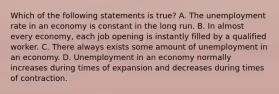 Which of the following statements is​ true? A. The unemployment rate in an economy is constant in the long run. B. In almost every​ economy, each job opening is instantly filled by a qualified worker. C. There always exists some amount of unemployment in an economy. D. Unemployment in an economy normally increases during times of expansion and decreases during times of contraction.