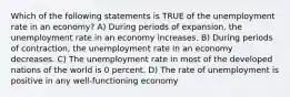 Which of the following statements is TRUE of the unemployment rate in an economy? A) During periods of expansion, the unemployment rate in an economy increases. B) During periods of contraction, the unemployment rate in an economy decreases. C) The unemployment rate in most of the developed nations of the world is 0 percent. D) The rate of unemployment is positive in any well-functioning economy