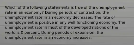 Which of the following statements is true of the unemployment rate in an economy? During periods of contraction, the unemployment rate in an economy decreases. The rate of unemployment is positive in any well-functioning economy. The unemployment rate in most of the developed nations of the world is 0 percent. During periods of expansion, the unemployment rate in an economy increases.