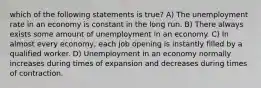 which of the following statements is true? A) The unemployment rate in an economy is constant in the long run. B) There always exists some amount of unemployment in an economy. C) In almost every economy, each job opening is instantly filled by a qualified worker. D) Unemployment in an economy normally increases during times of expansion and decreases during times of contraction.